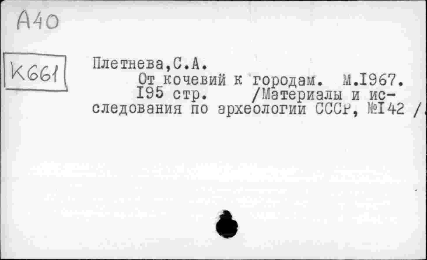 ﻿Mo
кед
Плетнева,С.A.
От кочевий к городам. M.I967.
195 стр. /Материалы и исследования по археологии СССг, №142 /